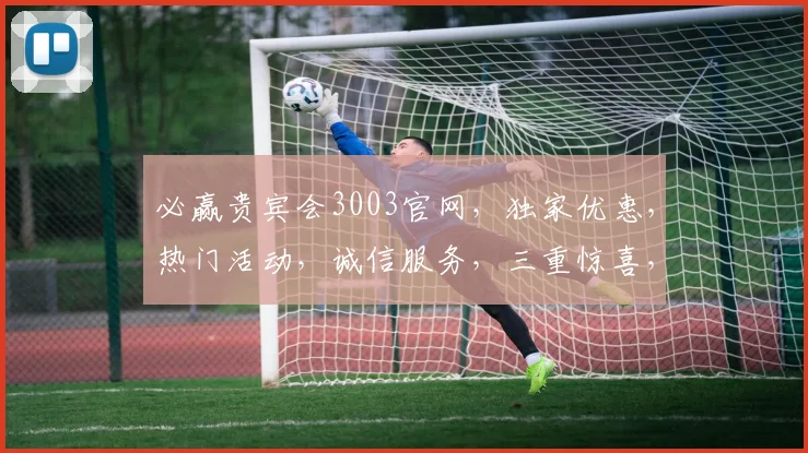 必赢贵宾会3003官网，独家优惠，热门活动，诚信服务，三重惊喜，不容错过