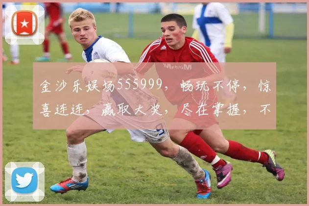 金沙乐娱场555999，畅玩不停，惊喜连连，赢取大奖，尽在掌握，不容错过
