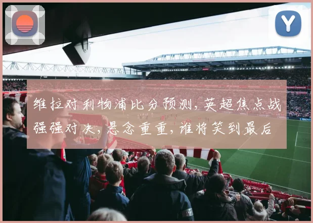 维拉对利物浦比分预测,英超焦点战强强对决,悬念重重,谁将笑到最后