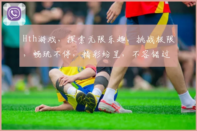 Hth游戏，探索无限乐趣，挑战极限，畅玩不停，精彩纷呈，不容错过