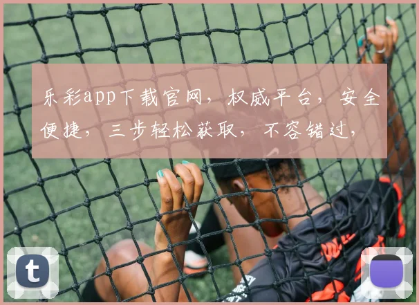乐彩app下载官网，权威平台，安全便捷，三步轻松获取，不容错过，立即下载体验